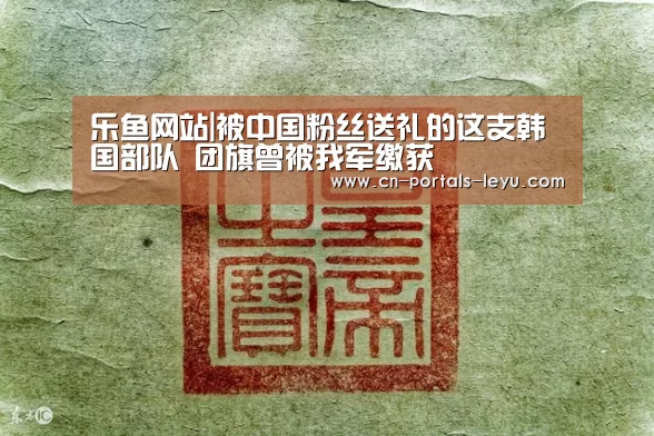 乐鱼网站|被中国粉丝送礼的这支韩国部队 团旗曾被我军缴获(图2) 乐鱼LEYU
